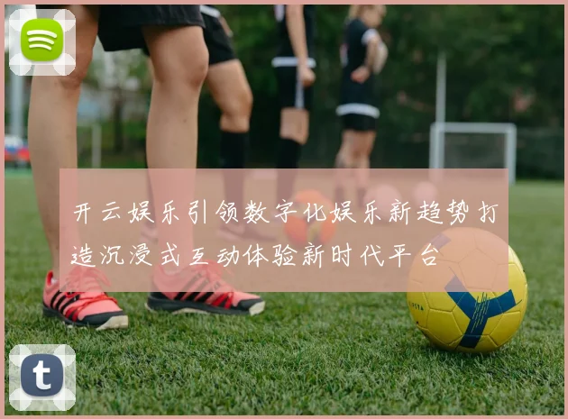开云娱乐引领数字化娱乐新趋势打造沉浸式互动体验新时代平台