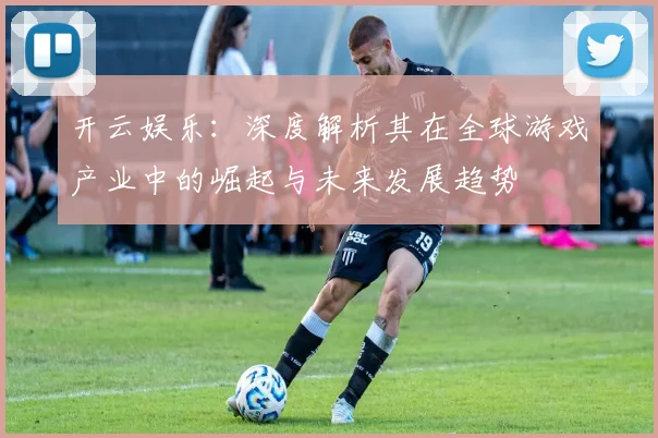 开云娱乐：深度解析其在全球游戏产业中的崛起与未来发展趋势